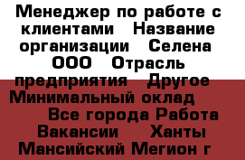 Менеджер по работе с клиентами › Название организации ­ Селена, ООО › Отрасль предприятия ­ Другое › Минимальный оклад ­ 30 000 - Все города Работа » Вакансии   . Ханты-Мансийский,Мегион г.